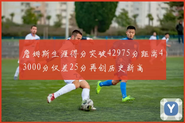 詹姆斯生涯得分突破42975分距离43000分仅差25分再创历史新高