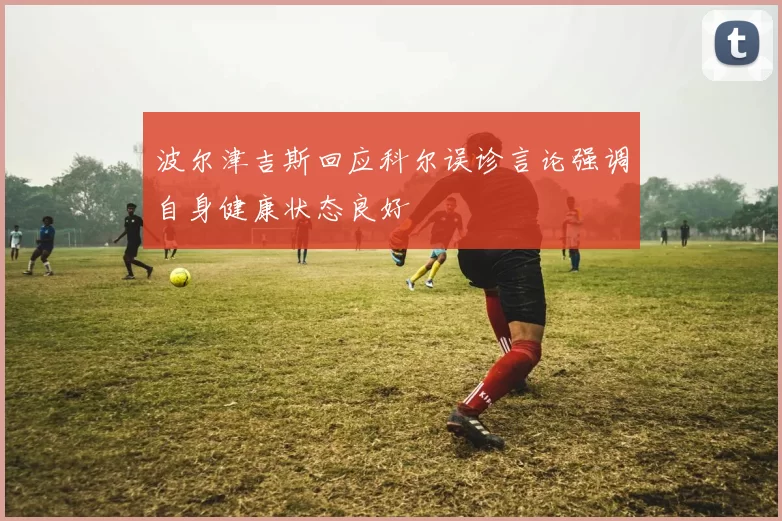 波尔津吉斯回应科尔误诊言论强调自身健康状态良好