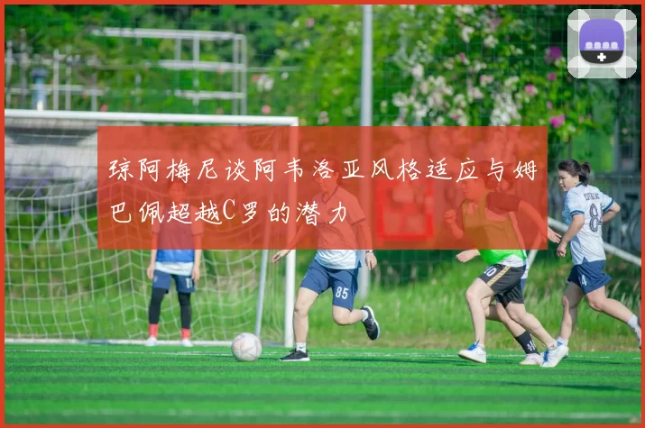 琼阿梅尼谈阿韦洛亚风格适应与姆巴佩超越C罗的潜力