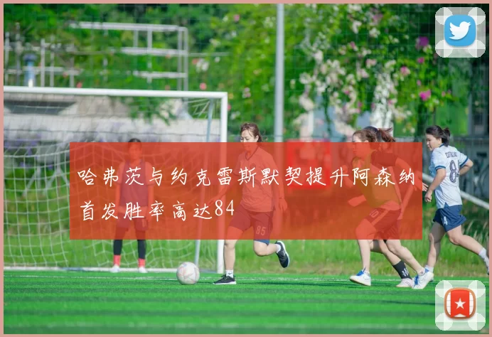 哈弗茨与约克雷斯默契提升阿森纳首发胜率高达84