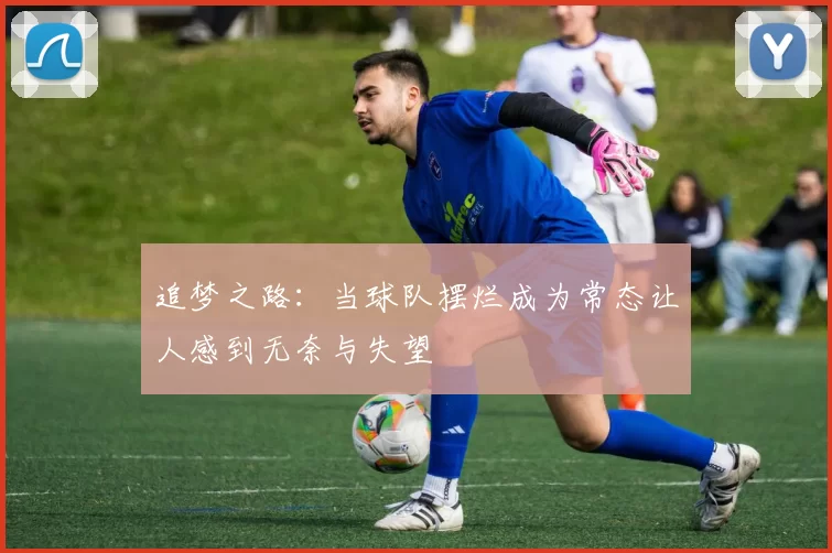 追梦之路：当球队摆烂成为常态让人感到无奈与失望