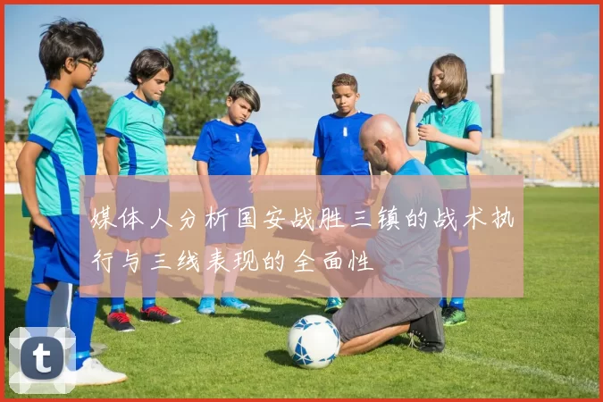 媒体人分析国安战胜三镇的战术执行与三线表现的全面性