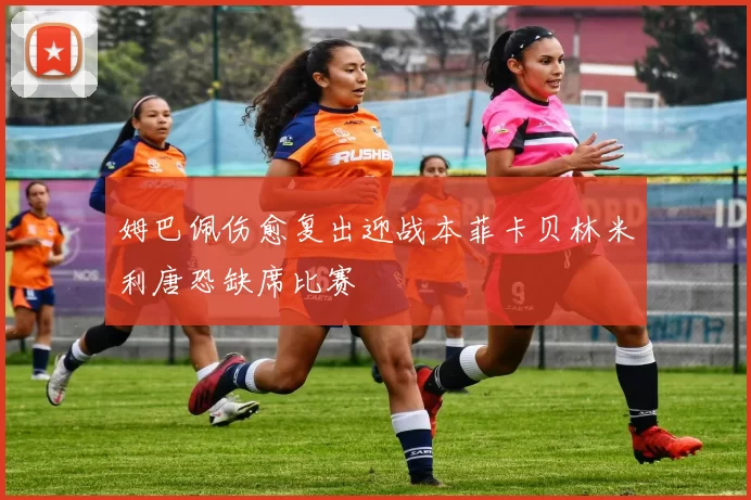 姆巴佩伤愈复出迎战本菲卡贝林米利唐恐缺席比赛