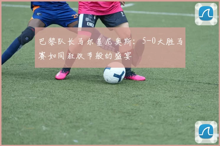 巴黎队长马尔基尼奥斯：5-0大胜马赛如同狂欢节般的盛宴