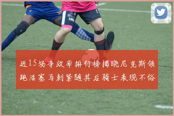 近15场净效率排行榜揭晓尼克斯领跑活塞马刺紧随其后骑士表现不俗